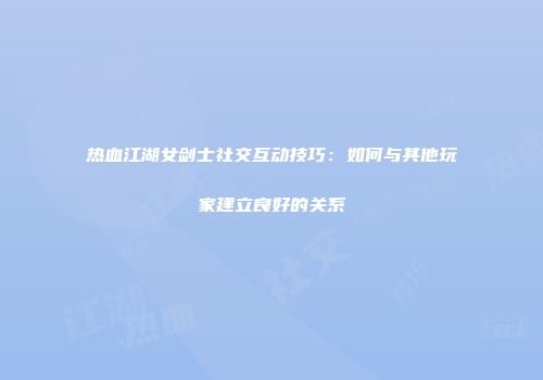 热血江湖女剑士社交互动技巧：如何与其他玩家建立良好的关系