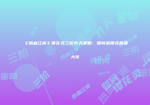 《热血江湖》谭花灵三阶升天策略：如何利用资源最大化