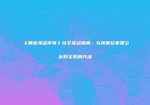 《霸业海盗传奇》社交互动指南：与其他玩家建立友好关系的方法