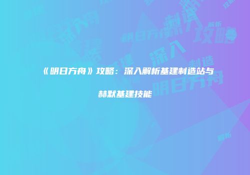 《明日方舟》攻略：深入解析基建制造站与赫默基建技能