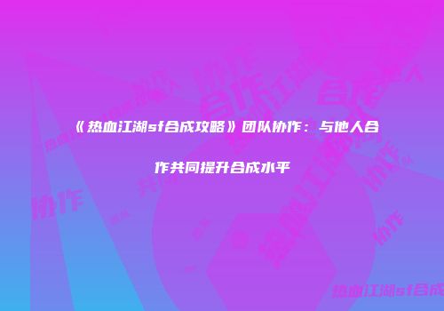 《热血江湖sf合成攻略》团队协作：与他人合作共同提升合成水平