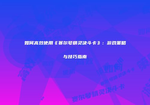 如何高效使用《赛尔号精灵决斗卡》:游戏策略与技巧指南
