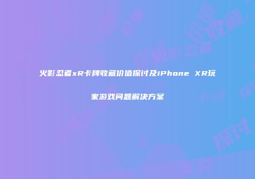 火影忍者xR卡牌收藏价值探讨及iPhone XR玩家游戏问题解决方案