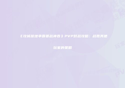 《攻城掠地争霸赛战神卷》PVP对战攻略：战胜其他玩家的策略