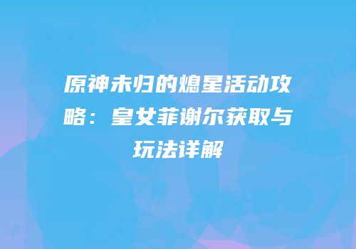 原神未归的熄星活动攻略：皇女菲谢尔获取与玩法详解