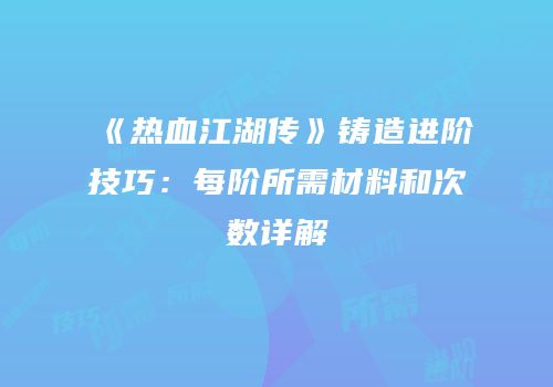 《热血江湖传》铸造进阶技巧：每阶所需材料和次数详解