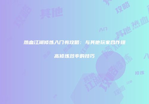热血江湖修炼入门券攻略：与其他玩家合作提高修炼效率的技巧