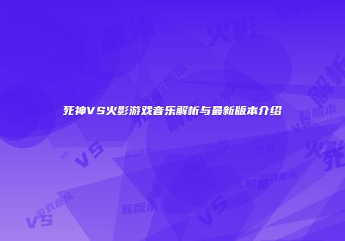 死神VS火影游戏音乐解析与最新版本介绍