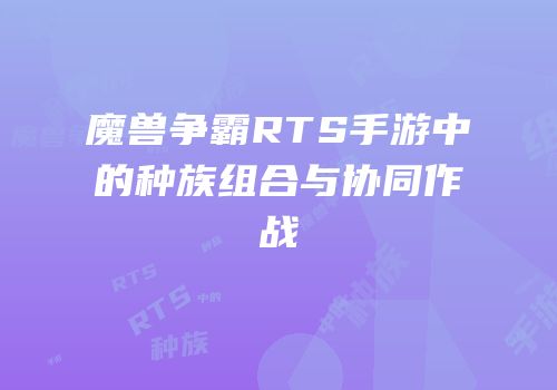 魔兽争霸RTS手游中的种族组合与协同作战