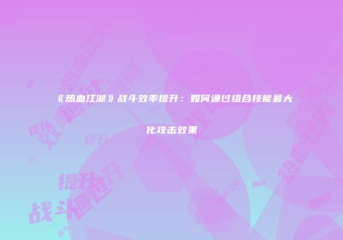 《热血江湖》战斗效率提升：如何通过组合技能最大化攻击效果
