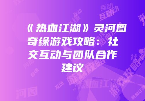 《热血江湖》灵河图奇缘游戏攻略：社交互动与团队合作建议