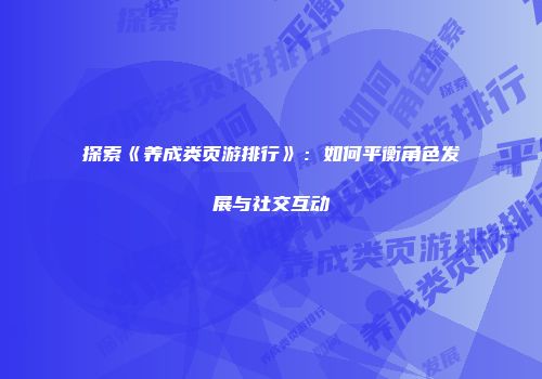 探索《养成类页游排行》：如何平衡角色发展与社交互动