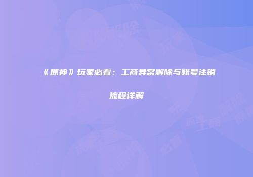 《原神》玩家必看：工商异常解除与账号注销流程详解