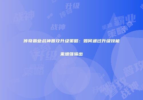 传奇霸业战神普攻升级策略：如何通过升级技能来增强输出