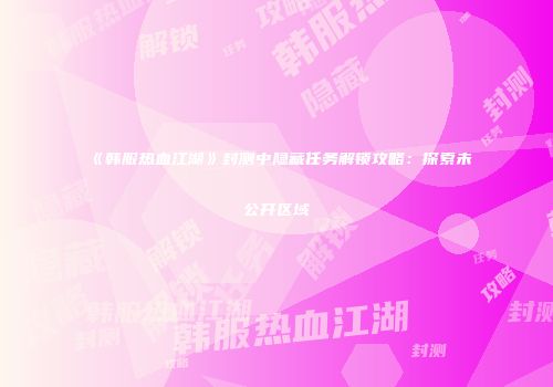 《韩服热血江湖》封测中隐藏任务解锁攻略：探索未公开区域