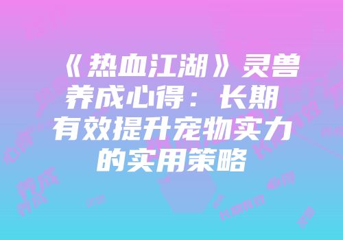 《热血江湖》灵兽养成心得：长期有效提升宠物实力的实用策略