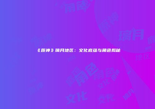 《原神》璃月地区：文化底蕴与角色揭秘
