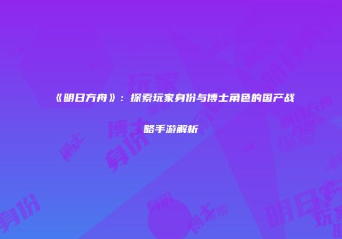 《明日方舟》：探索玩家身份与博士角色的国产战略手游解析