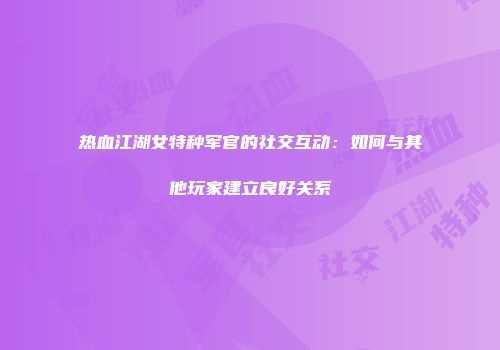 热血江湖女特种军官的社交互动:如何与其他玩家建立良好关系