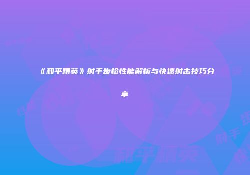 《和平精英》射手步枪性能解析与快速射击技巧分享