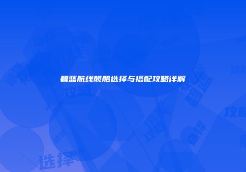 碧蓝航线舰船选择与搭配攻略详解