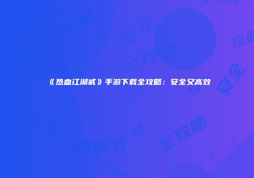 《热血江湖贰》手游下载全攻略：安全又高效