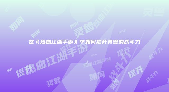 在《热血江湖手游》中如何提升灵兽的战斗力