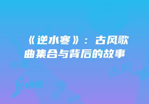 《逆水寒》：古风歌曲集合与背后的故事