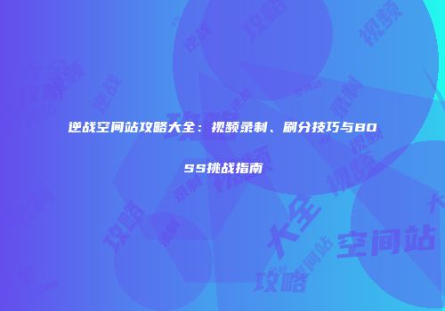 逆战空间站攻略大全：视频录制、刷分技巧与BOSS挑战指南