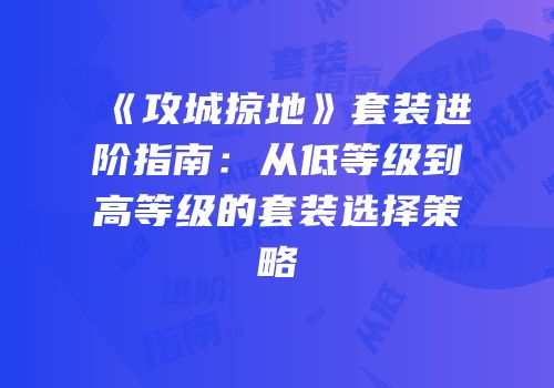 《攻城掠地》套装进阶指南：从低等级到高等级的套装选择策略