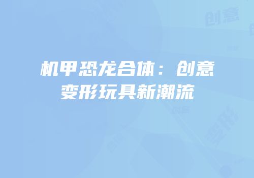 机甲恐龙合体：创意变形玩具新潮流