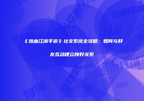 《热血江湖手游》社交系统全攻略：如何与好友互动建立良好关系