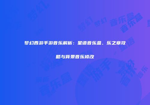 梦幻西游手游音乐解析：星语音乐盒、乐之章攻略与背景音乐修改