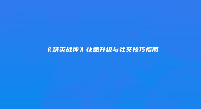《精英战神》快速升级与社交技巧指南