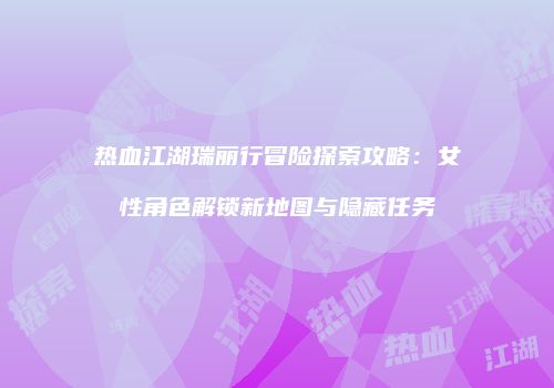 热血江湖瑞丽行冒险探索攻略：女性角色解锁新地图与隐藏任务
