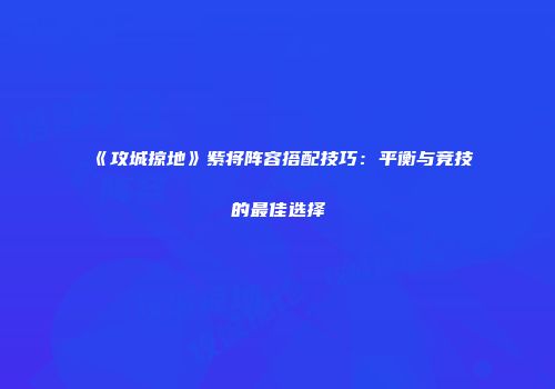 《攻城掠地》紫将阵容搭配技巧：平衡与竞技的最佳选择