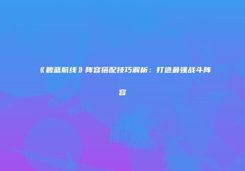 《碧蓝航线》阵容搭配技巧解析：打造最强战斗阵容