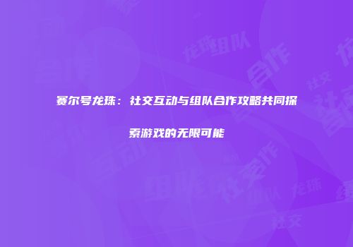 赛尔号龙珠：社交互动与组队合作攻略共同探索游戏的无限可能