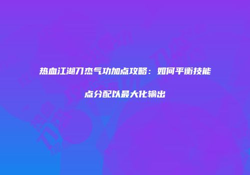 热血江湖刀杰气功加点攻略：如何平衡技能点分配以最大化输出