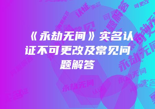 《永劫无间》实名认证不可更改及常见问题解答