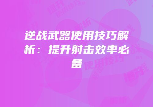 逆战武器使用技巧解析：提升射击效率必备
