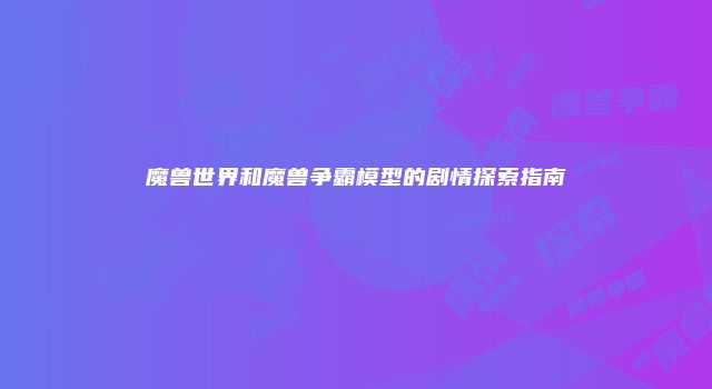魔兽世界和魔兽争霸模型的剧情探索指南