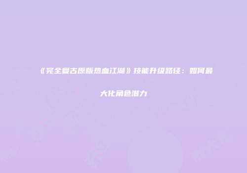 《完全复古原版热血江湖》技能升级路径：如何最大化角色潜力