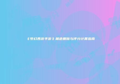 《梦幻西游手游》角色删除与评分计算指南