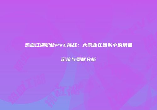 热血江湖职业PVE挑战：大职业在团队中的角色定位与贡献分析