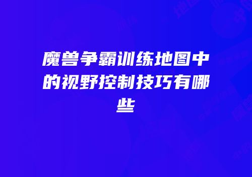 魔兽争霸训练地图中的视野控制技巧有哪些
