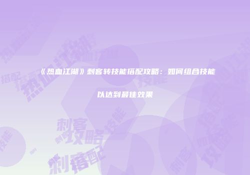 《热血江湖》刺客转技能搭配攻略：如何组合技能以达到最佳效果