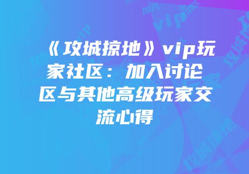 《攻城掠地》vip玩家社区：加入讨论区与其他高级玩家交流心得