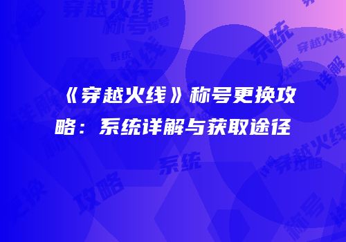 《穿越火线》称号更换攻略：系统详解与获取途径