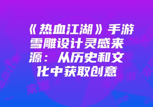 《热血江湖》手游雪雕设计灵感来源：从历史和文化中获取创意